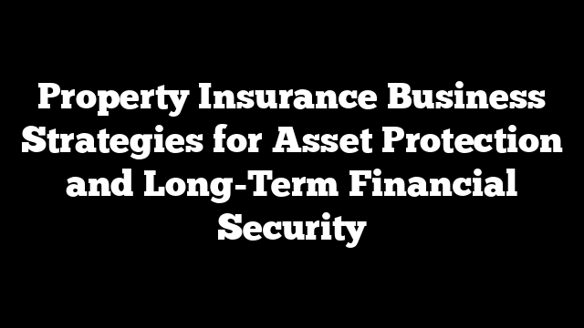 Property Insurance Business Strategies for Asset Protection and Long-Term Financial Security